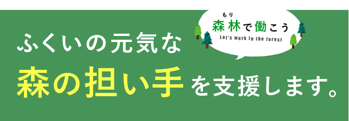 福井の元気な森の担い手を支援します。